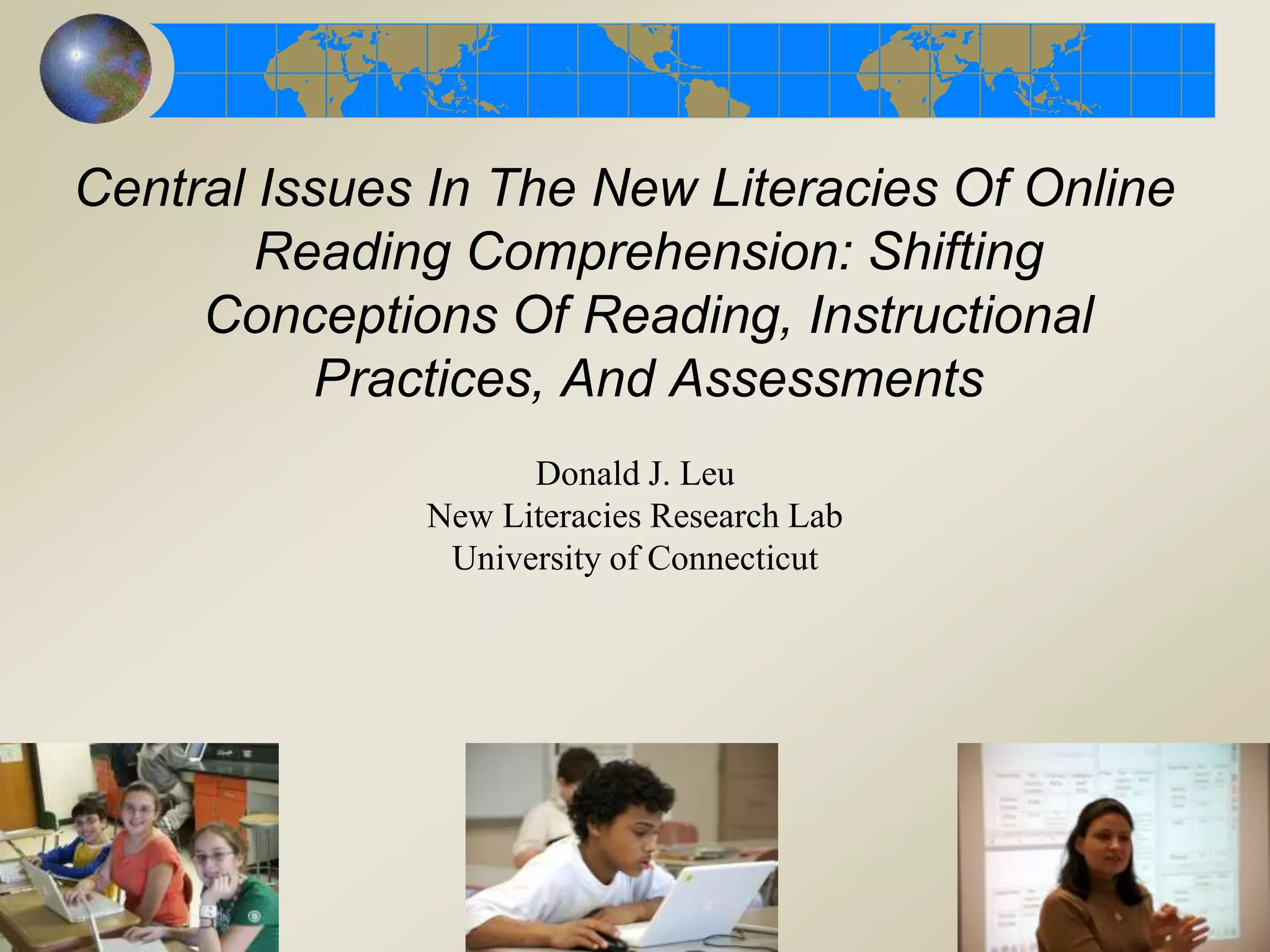 Central Issues In The New Literacies Of Online
Reading Comprehension: Shifting
Conceptions Of Reading, Instructional
Practices, And Assessments
Donald J. Leu
New Literacies Research Lab
University of Connecticut
 