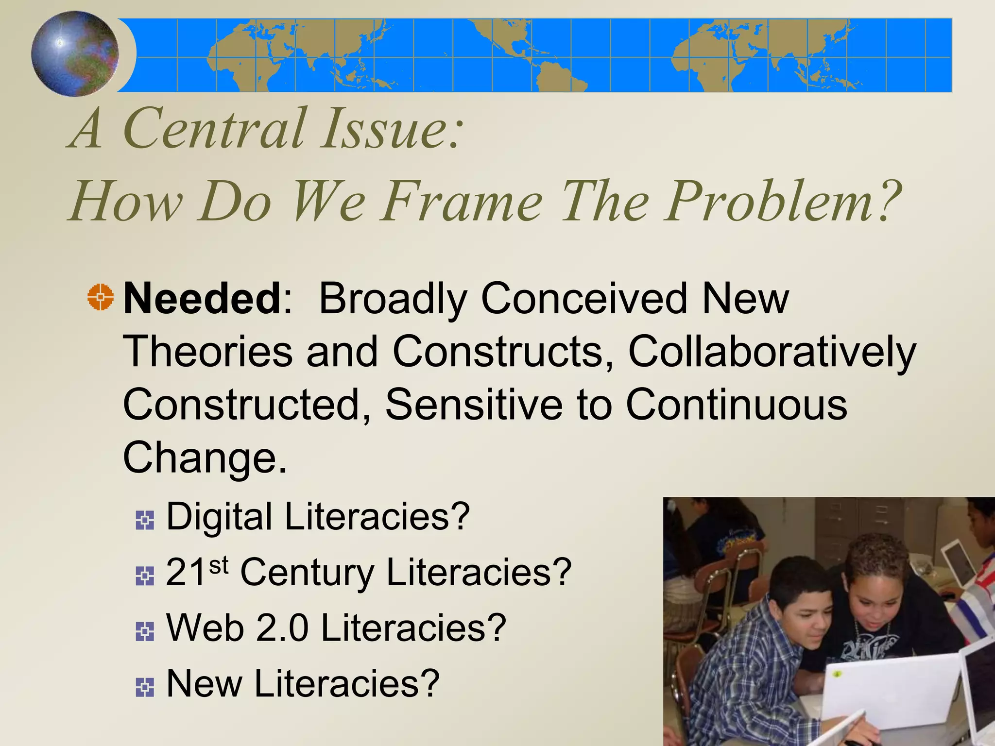 A Central Issue:
How Do We Frame The Problem?
Needed: Broadly Conceived New
Theories and Constructs, Collaboratively
Constructed, Sensitive to Continuous
Change.
Digital Literacies?
21st Century Literacies?
Web 2.0 Literacies?
New Literacies?
 