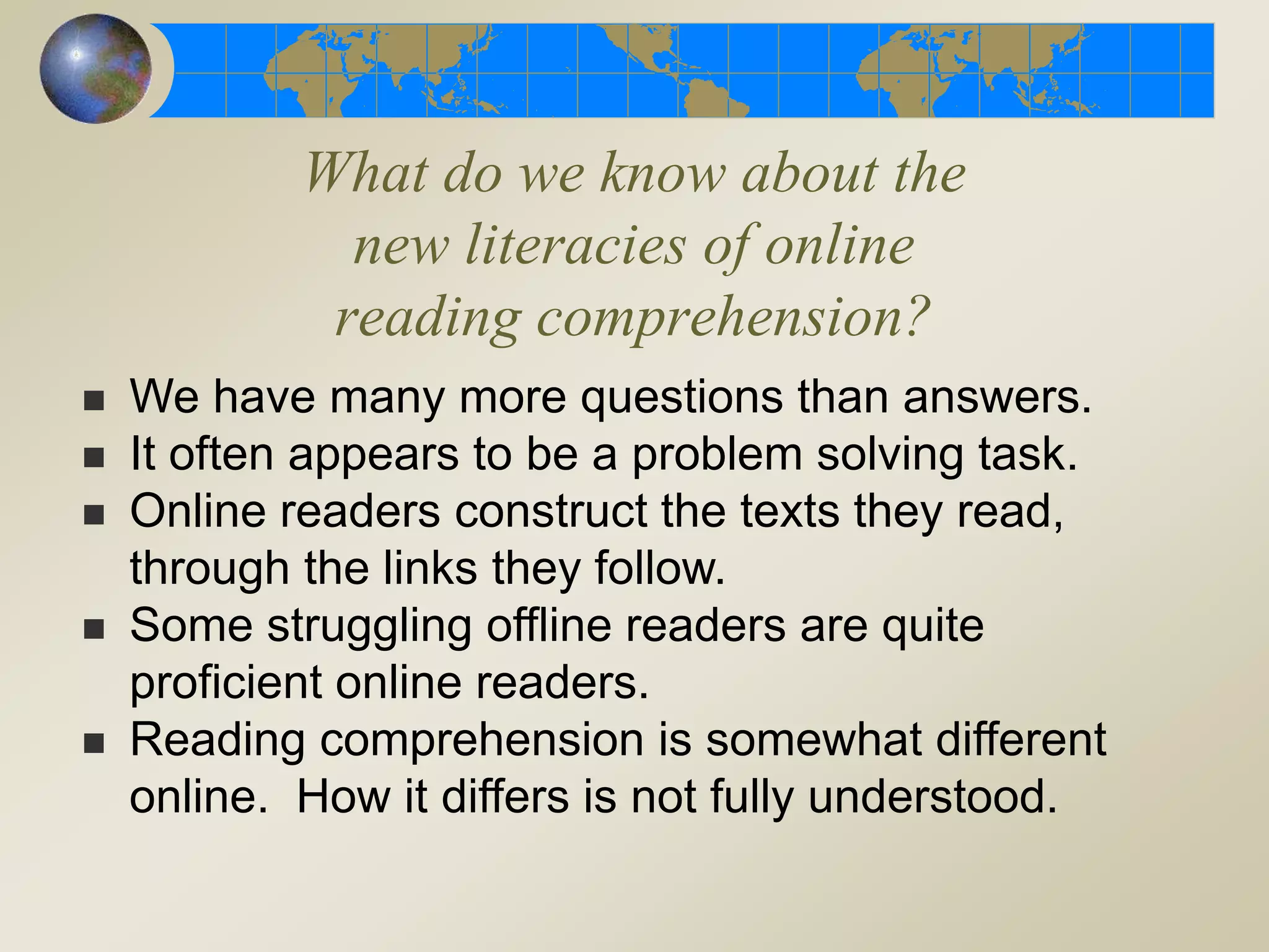 What do we know about the
new literacies of online
reading comprehension?
 We have many more questions than answers.
 It often appears to be a problem solving task.
 Online readers construct the texts they read,
through the links they follow.
 Some struggling offline readers are quite
proficient online readers.
 Reading comprehension is somewhat different
online. How it differs is not fully understood.
 