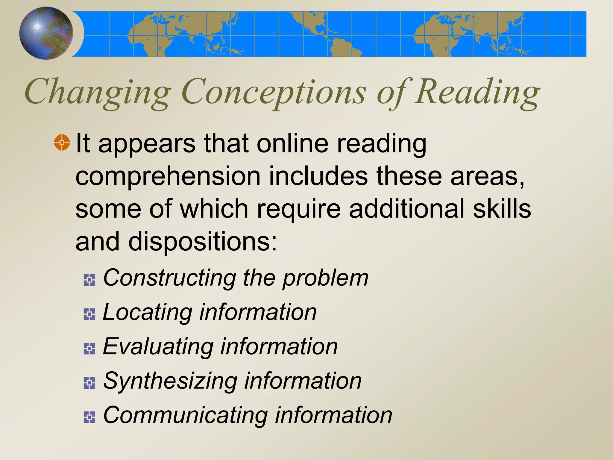 Changing Conceptions of Reading
It appears that online reading
comprehension includes these areas,
some of which require additional skills
and dispositions:
Constructing the problem
Locating information
Evaluating information
Synthesizing information
Communicating information
 
