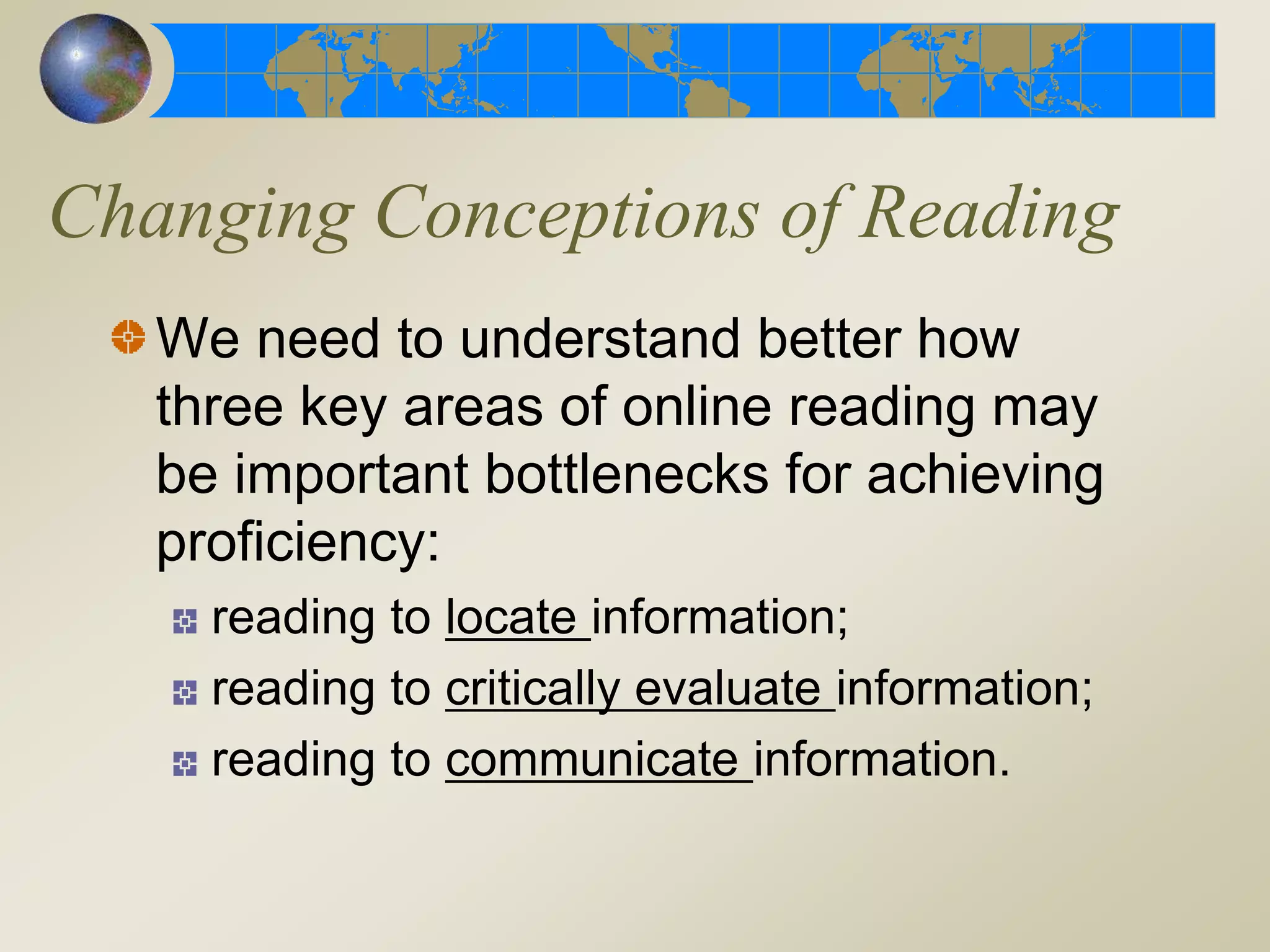 We need to understand better how
three key areas of online reading may
be important bottlenecks for achieving
proficiency:
reading to locate information;
reading to critically evaluate information;
reading to communicate information.
Changing Conceptions of Reading
 