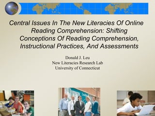 Central Issues In The New Literacies Of Online
Reading Comprehension: Shifting
Conceptions Of Reading Comprehension,
Instructional Practices, And Assessments
Donald J. Leu
New Literacies Research Lab
University of Connecticut
 