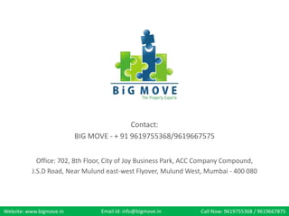 Contact:
BIG MOVE - + 91 9619755368/9619667575
Office: 702, 8th Floor, City of Joy Business Park, ACC Company Compound,
J.S.D Road, Near Mulund east-west Flyover, Mulund West, Mumbai - 400 080
Website: www.bigmove.in Email Id: info@bigmove.in Call Now: 9619755368 / 9619667875
 