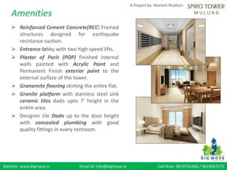 Website: www.bigmove.in Email Id: info@bigmove.in Call Now: 9619755368 / 9619667575
A Project by: Neelam Realtors
M U L U N DAmenities
 Reinforced Cement Concrete(RCC) Framed
structures designed for earthquake
resistance suction.
 Entrance lobby with two high speed lifts.
 Plaster of Paris (POP) finished internal
walls painted with Acrylic Paint and
Permanent Finish exterior paint to the
external surface of the tower.
 Granamite flooring skirting the entire flat.
 Granite platform with stainless steel sink
ceramic tiles dado upto 7' height in the
entire area.
 Designer tile Dado up to the door height
with concealed plumbing with good
quality fittings in every restroom.
 