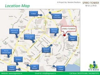 Website: www.bigmove.in Email Id: info@bigmove.in Call Now: 9619755368 / 9619667575
A Project by: Neelam Realtors
M U L U N DLocation Map
Mulund
Station
R Mall
Fortis
Hospital
D Mart
Nirmal
Lifestyle Mall
Kelkar
College
Mulund
College
Neelam
Nagar
Kalidas Sports
Complex
Mulund
Check Naka
Johnson &
Johnson
Jain
Mandir
 