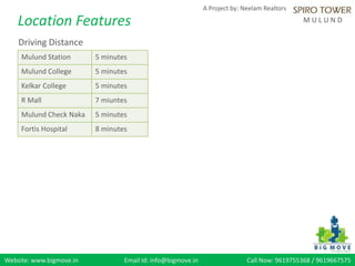 Website: www.bigmove.in Email Id: info@bigmove.in Call Now: 9619755368 / 9619667575
A Project by: Neelam Realtors
M U L U N DLocation Features
Driving Distance
Mulund Station 5 minutes
Mulund College 5 minutes
Kelkar College 5 minutes
R Mall 7 miuntes
Mulund Check Naka 5 minutes
Fortis Hospital 8 minutes
 