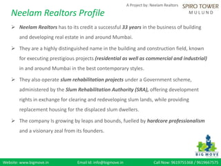 Website: www.bigmove.in Email Id: info@bigmove.in Call Now: 9619755368 / 9619667575
A Project by: Neelam Realtors
M U L U N D
 Neelam Realtors has to its credit a successful 33 years in the business of building
and developing real estate in and around Mumbai.
 They are a highly distinguished name in the building and construction field, known
for executing prestigious projects (residential as well as commercial and industrial)
in and around Mumbai in the best contemporary styles.
 They also operate slum rehabilitation projects under a Government scheme,
administered by the Slum Rehabilitation Authority (SRA), offering development
rights in exchange for clearing and redeveloping slum lands, while providing
replacement housing for the displaced slum dwellers.
 The company Is growing by leaps and bounds, fuelled by hardcore professionalism
and a visionary zeal from its founders.
Neelam Realtors Profile
 