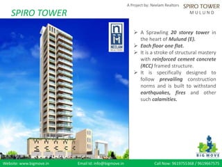 Website: www.bigmove.in Email Id: info@bigmove.in Call Now: 9619755368 / 9619667575
A Project by: Neelam Realtors
M U L U N DSPIRO TOWER
 A Sprawling 20 storey tower in
the heart of Mulund (E).
 Each floor one flat.
 It is a stroke of structural mastery
with reinforced cement concrete
(RCC) framed structure.
 It is specifically designed to
follow prevailing construction
norms and is built to withstand
earthquakes, fires and other
such calamities.
 