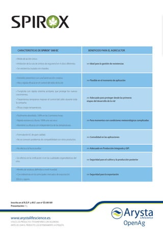 www.arystalifescience.es
UTILICE LOS PRODUCTOS FITOSANITARIOS CON SEGURIDAD.
ANTES DE USAR EL PRODUCTO, LEA DETENIDAMENTE LA ETIQUETA.
Inscrito en el R.O.P. y M.F. con nº ES-00189
Presentación: 1 L
CARACTERISTICAS DE SPIROX® 500 EC BENEFICIOS PARA EL AGRICULTOR
• Modo de acción único.
• Inhibición de la ruta de síntesis de ergosterol en 4 sitios diferentes.
• Sin resistencia cruzada con triazoles.
>> Ideal para la gestión de resistencias
• Antioídio preventivo con una fuerte acción curativa.
• Alta y rápida eficacia en el control del oídio de la vid.
>> Flexible en el momento de aplicación
• Fungicida con rápida sistemia acrópeta, que protege los nuevos
crecimientos.
• Tratamientos tempranos mejoran el control del oídio durante toda
la campaña.
• Eficaz a bajas temperaturas.
>> Adecuado para proteger desde las primeras
etapas del desarrollo de la vid
• Fácilmente absorbido, 100% en las 3 primeras horas.
• Rápida resistencia a lluvia: 100% una vez seco.
• Mantiene su eficacia con independencia de las temperaturas.
>> Para momentos con condiciones meteorológicas complicadas
• Formulación EC de gran calidad.
• No se conocen problemas de compatibilidad con otros productos.
>> Comodidad en las aplicaciones
• No afecta a la fauna auxiliar. >> Adecuado en Producción Integrada y GIP.
• Sin efectos en la vinificación ni en las cualidades organolépticas del
vino.
>> Seguridad para el cultivo y la producción posterior
• Niveles de residuos definidos a nivel mundial.
• Con tolerancias en los principales mercados de exportación
(EEUU y Japón).
>> Seguridad para la exportación
 