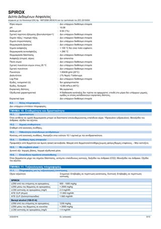 SPIROX
Δελτίο Δεδομένων Ασφαλείας
σύμφωνα με την Κανονισμό (ΕΚ) Αρ. 1907/2006 (REACH) και την τροπολογία του (ΕE) 2015/830
2/22/2016 EL (ελληνικά) 5/10
ΙΌριο οσμών : Δεν υπάρχουν διαθέσιμα στοιχεία
pH : 10.08
Διάλυμα pH : 9.54 (1%)
Σχετική ταχύτητα εξάτμισης (βουτυλεστέρα=1) : Δεν υπάρχουν διαθέσιμα στοιχεία
Σημείο τήξης / περιοχή τήξης : Δεν υπάρχουν διαθέσιμα στοιχεία
Σημείο στερεοποίησης : Δεν υπάρχουν διαθέσιμα στοιχεία
Θερμοκρασία βρασμού : Δεν υπάρχουν διαθέσιμα στοιχεία
Σημείο ανάφλεξης : > 100 °C δεν είναι πολύ εύφλεκτο.
Θερμοκρασία αυτανάφλεξης : > 290 °C
Θερμοκρασία διάσπασης : Δεν υπάρχουν διαθέσιμα στοιχεία
Ανάφλεξη (στερεό, αέριο) : Δεν απαιτείται
Πίεση ατμού : Δεν υπάρχουν διαθέσιμα στοιχεία
Σχετική πυκνότητα ατμών στους 20 °C : Δεν υπάρχουν διαθέσιμα στοιχεία
Σχετική πυκνότητα : Δεν υπάρχουν διαθέσιμα στοιχεία
Πυκνότητα : 1.00439 g/ml (20°C)
Διαλυτότητα : (1% Νερό): Γαλάκτωμα
Log Pow : Δεν υπάρχουν διαθέσιμα στοιχεία
Ιξώδες, κινηματικό (ή) : δεν χρησιμοποιείται
Ιξώδες, δυναμικό : 10.85 mPa.s (40°C)
Εκρηκτικές ιδιότητες : Μη εκρηκτικό.
Οξειδωτικά χαρακτηριστικά : Η διαδικασία κατάταξης δεν πρέπει να εφαρμοστεί, επειδή στο μόριο δεν υπάρχουν χημικές
ομάδες οι οποίες καταδεικνύουν εκρηκτικές ιδιότητες.
Εκρηκτικά όρια : Δεν υπάρχουν διαθέσιμα στοιχεία
9.2. Άλλες πληροφορίες
Δεν υπάρχουν επιπλέον πληροφορίες
ΤΜΗΜΑ 10: Σταθερότητα και δραστικότητα
10.1. Δραστικότητα
Όταν εκτίθεται σε υψηλή θερμοκρασία μπορεί να διασπαστεί απελευθερώνοντας επικίνδυνα αέρια. Υδροκυάνιο (υδροκυάνιο). Μονοξείδιο του
άνθρακα. οξείδιο του αζώτου.
10.2. Χημική σταθερότητα
Σταθερό υπό κανονικές συνθήκες.
10.3. Πιθανότητα επικίνδυνων αντιδράσεων
Κανένας υπό κανονικές συνθήκες. Ανατρέξτε στην ενότητα 10.1 σχετικά με την αντιδραστικότητα.
10.4. Συνθήκες προς αποφυγήν
Προφυλάξτε από θερμότητα και άμεση ηλιακή ακτινοβολία. Μακριά από θερμότητα/σπινθήρες/γυμνές φλόγες/θερμές επιφάνειες. - Μην καπνίζετε.
10.5. Μη συμβατά υλικά
Δυνατό οξύ. Ισχυρές βάσεις. Ισχυρά οξειδωτικά μέσα.
10.6. Επικίνδυνα προϊόντα αποσύνθεσης
Όταν θερμαίνεται μέχρι του σημείου διάσπασης, εκπέμπει επικίνδυνους καπνούς. διοξείδιο του άνθρακα (CO2). Μονοξείδιο του άνθρακα. Οξείδιο
του αζώτου.
ΤΜΗΜΑ 11: Τοξικολογικές πληροφορίες
11.1. Πληροφορίες για τις τοξικολογικές επιπτώσεις
Οξεία τοξικότητα : Στοματικό: Επιβλαβές σε περίπτωση κατάποσης. Εισπνοή: Επιβλαβές σε περίπτωση
εισπνοής.
SPIROX
LD50 από του στόματος σε αρουραίους 500 - 1000 mg/kg
LD50 μέσω του δέρματος σε αρουραίους > 2000 mg/kg
LC50 εισπνοής σε αρουραίους (mg/l) 2.3 mg/l/4h
ATE CLP (Ατμοί) 11.000 mg/l/4h
ATE CLP (Σκόνη/σταγονίδια) 1.500 mg/l/4h
Benzyl alcohol (100-51-6)
LD50 από του στόματος σε αρουραίους 1230 mg/kg
LD50 μέσω του δέρματος σε κουνέλια > 2000 mg/kg
LC50 εισπνοής σε αρουραίους (mg/l) > 4 mg/l/4h
 