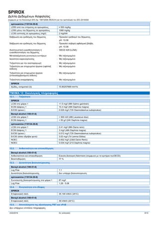 SPIROX
Δελτίο Δεδομένων Ασφαλείας
σύμφωνα με την Κανονισμό (ΕΚ) Αρ. 1907/2006 (REACH) και την τροπολογία του (ΕE) 2015/830
2/22/2016 EL (ελληνικά) 6/10
spiroxamine (118134-30-8)
LD50 από του στόματος σε αρουραίους ≈ 500 mg/kg
LD50 μέσω του δέρματος σε αρουραίους 1068 mg/kg
LC50 εισπνοής σε αρουραίους (mg/l) 2 mg/l/4h
διάβρωση και ερεθισμός του δέρματος : Προκαλεί ερεθισμό του δέρματος.
pH: 10.08
διάβρωση και ερεθισμός του δέρματος : Προκαλεί σοβαρή οφθαλμική βλάβη.
pH: 10.08
Aναπνευστική ευαισθητοποίηση ή
ευαισθητοποίηση του δέρματος
: OECD 429 (LLNA)
Mεταλλαξιγένεση γεννητικών κυττάρων : Μη ταξινομημένο
Ικανότητα καρκινογένεσης : Μη ταξινομημένο
Tοξικότητα για την αναπαραγωγή· : Μη ταξινομημένο
Τοξικότητα για στοχευμένα όργανα (εφάπαξ
έκθεση)
: Μη ταξινομημένο
Τοξικότητα για στοχευμένα όργανα
(επαναλαμβανόμενη έκθεση)
: Μη ταξινομημένο
Tοξικότητα αναρρόφησης : Μη ταξινομημένο
SPIROX
Ιξώδες, κινηματικό (ή) 10.80257669 mm²/s
ΤΜΗΜΑ 12: Οικολογικές πληροφορίες
12.1. Τοξικότητα
SPIROX
LC50 στα ψάρια 1 11.5 mg/l (96h Salmo gairdneri)
EC50 Δάφνιες 1 10.3 mg/l (48h Daphnia magna)
ErC50 (φύκια ) 0.029 mg/l (72h Desmodesmus subspicatus)
Benzyl alcohol (100-51-6)
LC50 στα ψάρια 1 > 500 ml/l (48h Leusiscus idus)
EC50 Δάφνιες 1 > 50 g/l (24h Daphnia magna)
spiroxamine (118134-30-8)
LC50 στα ψάρια 1 2.41 mg/l (96h Danio rerio)
EC50 Δάφνιες 1 3 mg/l (48h Daphnia magna)
ErC50 (φύκια ) 0.012 mg/l (72h Desmodesmus subspicatus)
ErC50 (άλλα υδρόβια φυτά) 3.02 mg/l (7d Lemna Gibba)
NOEC 0.002 mg/l (230d Danio Rerio)
NOEC 0.034 mg/l (21d Daphnia magna)
12.2. Ανθεκτικότητα και αποικοδόμηση
Benzyl alcohol (100-51-6)
Ανθεκτικότητα και αποικοδόμηση Εύκολη βιολογική διάσπαση (σύμφωνα με τα κριτήρια τουOECD).
Βιοαποδόμηση 77 %
12.3. Δυνατότητα βιοσυσσώρευσης
Benzyl alcohol (100-51-6)
Log Pow 1.1
Δυνατότητα βιοσυσσώρευσης Δεν υπάρχει βιοσυσσώρευση.
spiroxamine (118134-30-8)
Συντελεστής βιοσυγκέντρωσης στα ψάρια 1 87 mg/l
Log Pow 1.28 - 5.08
12.4. Κινητικότητα στο έδαφος
SPIROX
Επιφανειακή τάση 35.149 mN/m (25°C)
Benzyl alcohol (100-51-6)
Επιφανειακή τάση 39 mN/m (20°C)
12.5. Αποτελέσματα της αξιολόγησης PBT και vPvB
Δεν υπάρχουν επιπλέον πληροφορίες
 