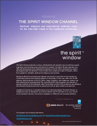Introducing 
THE SPIRIT WINDOW CHANNEL 
The Spirit Window presents a unique, individualized and valuable resource offering support, inspiration and nurturing when and where it is needed. The Spirit Window features over 
200 individual prayers and inspirational readings in full HD video catalogued by religion. Developed under the direction of Coro Health and curated by a team of experts, drawn 
from academic, interfaith, spiritual and religious communities. 
Research affirms the professional wellness community’s conviction of the importance 
of providing spiritual and religious support to individuals in their care. With over 30,000 
religious denominations in the U.S. alone, clergy, chaplains, and healthcare workers can find answering the need daunting. The customized HD video programs are selected to 
provide continuity to the individual, within the broader context of the emotional, psychological and behavioral aspects pertinent to personal as well as group beliefs and practices. 
Available for license as a complete series or by individual religion The Spirit Window is 
designed to play on-demand or as a linear channel over IP networks or on your closed 
circuit television network. The series is available in 1080p HD and standard definition. 
For program and licensing information: 
Spirit@WindowChannelWellness.com or TheSpiritChannel@CoroHealth.com 
TheSpiritWindow.com 
Spiritual, religious and inspirational wellness video 
for the inter-faith needs of the healthcare community. 
Created in collaboration by 
©2014 The Window Channel Network & Coro Health  