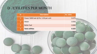 D . UTILITIES PER MONTH
Sr Description Rs. lakhs
1 Power 5000 kwh @ Rs. 5.50 per unit 0.275
2 Water 0.050
3 Boiler fuel 0.000
4 Total utilities 0.325
 