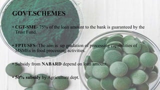 GOVT.SCHEMES
• CGT-SME- 75% of the loan amount to the bank is guaranteed by the
Trust Fund.
• FPTUSFS- The aim is up gradation of processing capabilities of
MSMEs in food processing activities.
• Subsidy from NABARD depend on loan amount.
• 50% subsidy by Agriculture dept.
 