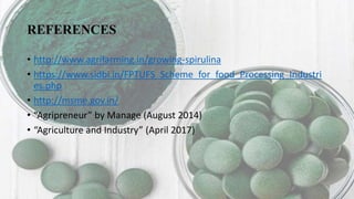 REFERENCES
• http://www.agrifarming.in/growing-spirulina
• https://www.sidbi.in/FPTUFS_Scheme_for_food_Processing_Industri
es.php
• http://msme.gov.in/
• “Agripreneur” by Manage (August 2014)
• “Agriculture and Industry” (April 2017)
 