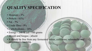 QUALITY SPECIFICATION
• Moisture - 3%
• Protein - 65%
• Fat - 7%
• Crude fibre - 9%
• Carbohydrates - 16%
• Energy - 346 K cal / 100 grams
• Mould and fungus - absent
• It should be free from any fermented odour, coliforms, salmonella and
streptococci bacteria.
 
