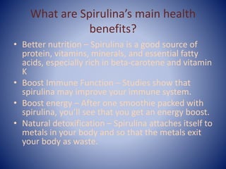 What are Spirulina’s main health
benefits?
• Better nutrition – Spirulina is a good source of
protein, vitamins, minerals, and essential fatty
acids, especially rich in beta-carotene and vitamin
K
• Boost Immune Function – Studies show that
spirulina may improve your immune system.
• Boost energy – After one smoothie packed with
spirulina, you’ll see that you get an energy boost.
• Natural detoxification – Spirulina attaches itself to
metals in your body and so that the metals exit
your body as waste.
 