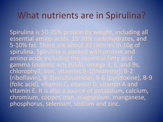 What nutrients are in Spirulina?
Spirulina is 50-75% protein by weight, including all
essential amino acids, 15-30% carbohydrates, and
5-10% fat. There are about 30 calories in 10g of
spirulina. Spirulina is packed with protein and
amino acids including the essential fatty acid
gamma linolenic acis (GLA), omega 3, 6, and 9s,
chlorophyll, iron, vitamins B-1(thiamine), B-2
(riboflavin), B-3(nicotinamide), B-6 (pyridoxine), B-9
(folic acid), vitamin C, vitamin D, vitamin A and
vitamin E. It is also a source of potassium, calcium,
chromium, copper, iron, magnesium, manganese,
phosphorus, selenium, sodium and zinc.
 