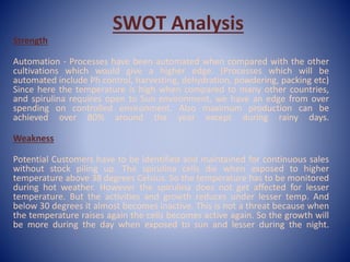 SWOT Analysis
Strength
Automation - Processes have been automated when compared with the other
cultivations which would give a higher edge. (Processes which will be
automated include Ph control, harvesting, dehydration, powdering, packing etc)
Since here the temperature is high when compared to many other countries,
and spirulina requires open to Sun environment, we have an edge from over
spending on controlled environment. Also maximum production can be
achieved over 80% around the year except during rainy days.
Weakness
Potential Customers have to be identified and maintained for continuous sales
without stock piling up. The spirulina cells die when exposed to higher
temperature above 38 degrees Celsius. So the temperature has to be monitored
during hot weather. However the spirulina does not get affected for lesser
temperature. But the activities and growth reduces under lesser temp. And
below 30 degrees it almost becomes inactive. This is not a threat because when
the temperature raises again the cells becomes active again. So the growth will
be more during the day when exposed to sun and lesser during the night.
 