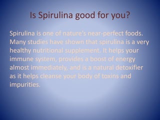 Is Spirulina good for you?
Spirulina is one of nature’s near-perfect foods.
Many studies have shown that spirulina is a very
healthy nutritional supplement. It helps your
immune system, provides a boost of energy
almost immediately, and is a natural detoxifier
as it helps cleanse your body of toxins and
impurities.
 