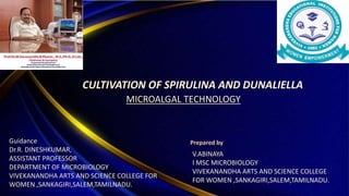 CULTIVATION OF SPIRULINA AND DUNALIELLA
MICROALGAL TECHNOLOGY
V.ABINAYA
I MSC MICROBIOLOGY
VIVEKANANDHA ARTS AND SCIENCE COLLEGE
FOR WOMEN ,SANKAGIRI,SALEM,TAMILNADU.
Prepared by
Guidance
Dr.R. DINESHKUMAR,
ASSISTANT PROFESSOR
DEPARTMENT OF MICROBIOLOGY
VIVEKANANDHA ARTS AND SCIENCE COLLEGE FOR
WOMEN ,SANKAGIRI,SALEM,TAMILNADU.
 