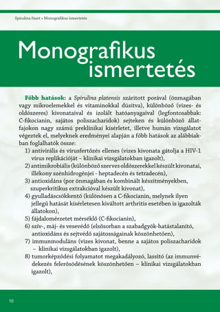 10
Spirulina füzet » Monografikus ismertetés
Főbb hatások: a Spirulina platensis szárított porával (önmagában
vagy mikroelemekkel és vitaminokkal dúsítva), különböző (vizes- és
oldószeres) kivonataival és izolált hatóanyagaival (legfontosabbak:
C-fikocianin, sajátos poliszacharidok) sejteken és különböző állat-
fajokon nagy számú preklinikai kísérletet, illetve humán vizsgálatot
végeztek el, melyeknek eredményei alapján a főbb hatások az alábbiak-
ban foglalhatók össze:
1) antivirális és vírusfertőzés ellenes (vizes kivonata gátolja a HIV-1
vírus replikációját – klinikai vizsgálatokban igazolt),
2)antimikrobiális(különbözőszervesoldószerekkelkészültkivonatai,
illékony szénhidrogénjei - heptadecén és tetradecén),
3) antioxidáns (por önmagában és kombinált készítményekben,
szuperkritikus extrakcióval készült kivonat),
4) gyulladáscsökkentő (különösen a C-fikocianin, melynek ilyen
jellegű hatását kísérletesen kiváltott arthritis esetében is igazolták
állatokon),
5) fájdalomérzetet mérséklő (C-fikocianin),
6) szív-, máj- és vesevédő (elsősorban a szabadgyök-hatástalanító,
antioxidáns és sejtvédő sajátosságainak köszönhetően),
7) immunmoduláns (vizes kivonat, benne a sajátos poliszacharidok
– klinikai vizsgálatokban igazolt),
8) tumorképződési folyamatot megakadályozó, lassító (az immunvé-
dekezés felerősödésének köszönhetően – klinikai vizsgálatokban
igazolt),
Monografikus
ismertetés
 