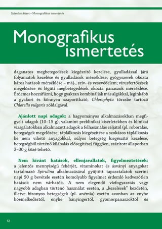 12
Spirulina füzet » Monografikus ismertetés
Monografikus
ismertetés
daganatos megbetegedések kiegészítő kezelése, gyulladással járó
folyamatok kezelése és gyulladások mérséklése; gyógyszerek okozta
káros hatások mérséklése – máj-, szív- és vesevédelem; vírusfertőzések
megelőzése és légúti megbetegedések okozta panaszok mérséklése.
Érdemeshozzáfűzni,hogygyakrankombináljákmásalgákkal,leginkább
a gyakori és könnyen szaporítható, Chlorophyta törzsbe tartozó
Chlorella vulgaris zöldalgával.
Ajánlott napi adagok: a hagyományos alkalmazásokban megfi-
gyelt adagok (10–15 g), valamint preklinikai kísérletekben és klinikai
vizsgálatokban alkalmazott adagok a felhasználás céljától (pl. roborálás,
betegségek megelőzése, táplálkozás kiegészítése a szokásos táplálkozás
be nem vihető anyagokkal, súlyos betegség kiegészítő kezelése,
betegségből történő kilábalás elősegítése) függően, szárított állapotban
3–30 g közé tehető.
Nem kívánt hatások, ellenjavallatok, figyelmeztetések:
a jelentős mennyiségű fehérjét, vitaminokat és ásványi anyagokat
tartalmazó Spirulina alkalmazásával gyűjtött tapasztalatok szerint
napi 50 g bevétele esetén komolyabb figyelmet érdemlő kedvezőtlen
hatások nem várhatók. A nem elegendő vízfogyasztás vagy
nagyobb adagban történő használat esetén, a „kezelések” kezdetén,
illetve bizonyos betegségek (pl. anémia) esetén azonban az enyhe
hőemelkedéstől, enyhe hányingertől, gyomorpanaszoktól és
 