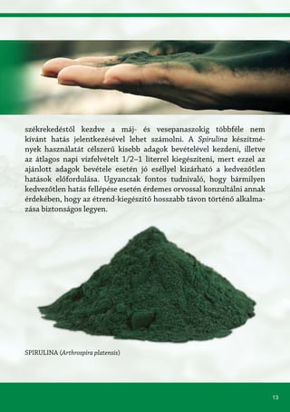 13
SPIRULINA (Arthrospira platensis)
székrekedéstől kezdve a máj- és vesepanaszokig többféle nem
kívánt hatás jelentkezésével lehet számolni. A Spirulina készítmé-
nyek használatát célszerű kisebb adagok bevételével kezdeni, illetve
az átlagos napi vízfelvételt 1/2–1 literrel kiegészíteni, mert ezzel az
ajánlott adagok bevétele esetén jó eséllyel kizárható a kedvezőtlen
hatások előfordulása. Ugyancsak fontos tudnivaló, hogy bármilyen
kedvezőtlen hatás fellépése esetén érdemes orvossal konzultálni annak
érdekében, hogy az étrend-kiegészítő hosszabb távon történő alkalma-
zása biztonságos legyen.
 