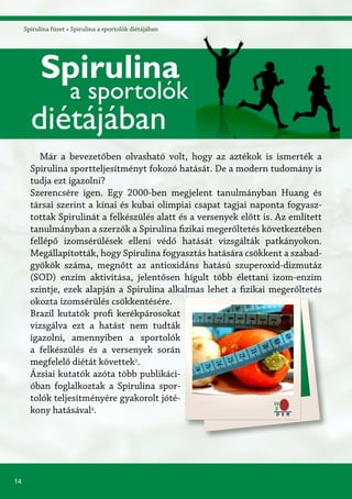 14
Spirulina füzet » Spirulina a sportolók diétájában
Már a bevezetőben olvasható volt, hogy az aztékok is ismerték a
Spirulina sportteljesítményt fokozó hatását. De a modern tudomány is
tudja ezt igazolni?
Szerencsére igen. Egy 2000-ben megjelent tanulmányban Huang és
társai szerint a kínai és kubai olimpiai csapat tagjai naponta fogyasz-
tottak Spirulinát a felkészülés alatt és a versenyek előtt is. Az említett
tanulmányban a szerzők a Spirulina fizikai megerőltetés következtében
fellépő izomsérülések elleni védő hatását vizsgálták patkányokon.
Megállapították, hogy Spirulina fogyasztás hatására csökkent a szabad-
gyökök száma, megnőtt az antioxidáns hatású szuperoxid-dizmutáz
(SOD) enzim aktivitása, jelentősen hígult több élettani izom-enzim
szintje, ezek alapján a Spirulina alkalmas lehet a fizikai megerőltetés
okozta izomsérülés csökkentésére.
Brazil kutatók profi kerékpárosokat
vizsgálva ezt a hatást nem tudták
igazolni, amennyiben a sportolók
a felkészülés és a versenyek során
megfelelő diétát követtek3
.
Ázsiai kutatók azóta több publikáci-
óban foglalkoztak a Spirulina spor-
tolók teljesítményére gyakorolt jóté-
kony hatásával4
.
Spirulina
a sportolók
diétájában
 