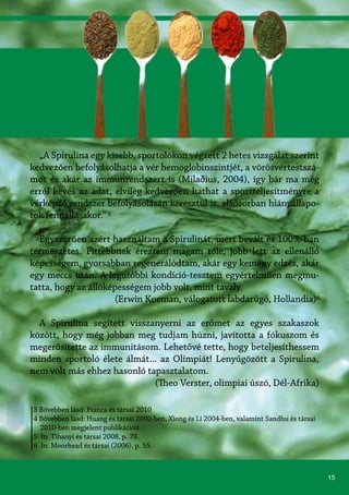 15
3 Bővebben lásd: Franca és társai 2010
4 Bővebben lásd: Huang és társai 2000-ben, Xiong és Li 2004-ben, valamint Sandhu és társai
2010-ben megjelent publikációit.
5 In: Tihanyi és társai 2008. p. 79.
6 In: Moorhead és társai (2006). p. 55.
„A Spirulina egy kisebb, sportolókon végzett 2 hetes vizsgálat szerint
kedvezően befolyásolhatja a vér hemoglobinszintjét, a vörösvértestszá-
mot és akár az immunrendszert is (Milaðius, 2004), így bár ma még
erről kevés az adat, elvileg kedvezően hathat a sportteljesítményre a
vérképző rendszer befolyásolásán keresztül is, elsősorban hiányállapo-
tok fennállásakor.” 5
Egyszerűen azért használtam a Spirulinát, mert bevált és 100%-ban
természetes. Fittebbnek éreztem magam tőle, jobb lett az ellenálló
képességem, gyorsabban regenerálódtam, akár egy kemény edzés, akár
egy meccs után. A legutóbbi kondíció-tesztem egyértelműen megmu-
tatta, hogy az állóképességem jobb volt, mint tavaly.
(Erwin Koeman, válogatott labdarúgó, Hollandia)6
A Spirulina segített visszanyerni az erőmet az egyes szakaszok
között, hogy még jobban meg tudjam húzni, javította a fókuszom és
megerősítette az immunitásom. Lehetővé tette, hogy beteljesíthessem
minden sportoló élete álmát... az Olimpiát! Lenyűgözött a Spirulina,
nem volt más ehhez hasonló tapasztalatom.
(Theo Verster, olimpiai úszó, Dél-Afrika)
 