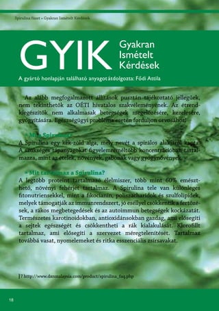 18
Spirulina füzet » Gyakran Ismételt Kérdések
7 http://www.dxnmalaysia.com/product/spirulina_faq.php
Az alább megfogalmazott állítások pusztán tájékoztató jellegűek,
nem tekinthetők az OÉTI hivatalos szakvéleményének. Az étrend-
kiegészítők nem alkalmasak betegségek megelőzésére, kezelésére,
gyógyítására. Egészségügyi probléma esetén forduljon orvosához!
» Mi a Spirulina?
A Spirulina egy kék-zöld alga, mely nevét a spirálos alakjáról kapta.
A szükséges tápanyagokat figyelemreméltóbb koncentrációban tartal-
mazza, mint az ételek, növények, gabonák vagy gyógynövények.
» Mit tartalmaz a Spirulina?
A legtöbb proteint tartalmazó élelmiszer, több mint 60% emészt-
hető, növényi fehérjét tartalmaz. A Spirulina tele van különleges
fitonutriensekkel, mint a fikocianin, poliszacharidok és szulfolipidek,
melyek támogatják az immunrendszert, jó eséllyel csökkentik a fertőzé-
sek, a rákos megbetegedések és az autoimmun betegségek kockázatát.
Természetes karotinoidokban, antioxidánsokban gazdag, ami elősegíti
a sejtek egészségét és csökkentheti a rák kialakulását. Klorofillt
tartalmaz, ami elősegíti a szervezet méregtelenítését. Tartalmaz
továbbá vasat, nyomelemeket és ritka esszenciális zsírsavakat.
GYIK
Gyakran
Ismételt
Kérdések
A gyártó honlapján található anyagotátdolgozta: Fődi Attila
 