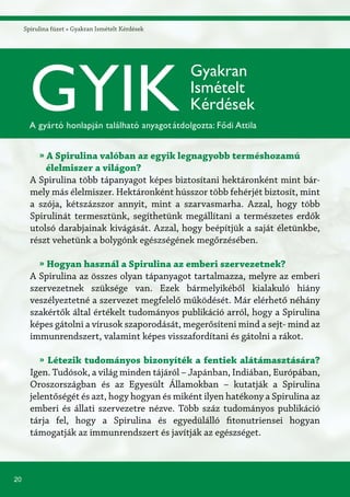 20
Spirulina füzet » Gyakran Ismételt Kérdések
» A Spirulina valóban az egyik legnagyobb terméshozamú
élelmiszer a világon?
A Spirulina több tápanyagot képes biztosítani hektáronként mint bár-
mely más élelmiszer. Hektáronként hússzor több fehérjét biztosít, mint
a szója, kétszázszor annyit, mint a szarvasmarha. Azzal, hogy több
Spirulinát termesztünk, segíthetünk megállítani a természetes erdők
utolsó darabjainak kivágását. Azzal, hogy beépítjük a saját életünkbe,
részt vehetünk a bolygónk egészségének megőrzésében.
» Hogyan használ a Spirulina az emberi szervezetnek?
A Spirulina az összes olyan tápanyagot tartalmazza, melyre az emberi
szervezetnek szüksége van. Ezek bármelyikéből kialakuló hiány
veszélyeztetné a szervezet megfelelő működését. Már elérhető néhány
szakértők által értékelt tudományos publikáció arról, hogy a Spirulina
képes gátolni a vírusok szaporodását, megerősíteni mind a sejt- mind az
immunrendszert, valamint képes visszafordítani és gátolni a rákot.
» Létezik tudományos bizonyíték a fentiek alátámasztására?
Igen. Tudósok, a világ minden tájáról – Japánban, Indiában, Európában,
Oroszországban és az Egyesült Államokban – kutatják a Spirulina
jelentőségét és azt, hogy hogyan és miként ilyen hatékony a Spirulina az
emberi és állati szervezetre nézve. Több száz tudományos publikáció
tárja fel, hogy a Spirulina és egyedülálló fitonutriensei hogyan
támogatják az immunrendszert és javítják az egészséget.
GYIK
Gyakran
Ismételt
Kérdések
A gyártó honlapján található anyagotátdolgozta: Fődi Attila
 