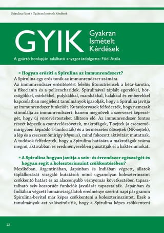 22
Spirulina füzet » Gyakran Ismételt KérdésekSpirulina füzet » Gyakran Ismételt Kérdések
» Hogyan erősíti a Spirulina az immunrendszert?
A Spirulina egy erős tonik az immunrendszer számára.
Az immunrendszer erősítéséért felelős fitonutriensek a béta-karotin,
a fikocianin és a poliszacharidok. Spirulinával táplált egerekkel, hör-
csögökkel, csirkékkel, pulykákkal, macskákkal, halakkal és emberekkel
kapcsolatban megjelent tanulmányok igazolják, hogy a Spirulina javítja
az immunrendszer funkcióit. Kutatóorvosok felfedezték, hogy nemcsak
stimulálja az immunrendszert, hanem megnöveli a szervezet képessé-
gét, hogy új vörösvértesteket állítson elő. Az immunrendszer fontos
részét képezik a csontvelőszövetek, makrofágok, T-sejtek (a csecsemő-
mirigyben képződő T-limfociták) és a természetes ölősejtek (NK-sejtek),
a lép és a csecsemőmirigy (thymus), mind fokozott aktivitást mutatnak.
A tudósok felfedezték, hogy a Spirulina hatására a makrofágok száma
megnő, aktívabban és eredményesebben pusztítják el a baktériumokat.
» A Spirulina hogyan javítja a szív- és érrendszer egészségét és
hogyan segít a koleszterinszint csökkentésében?
Mexikóban, Argentinában, Japánban és Indiában végzett, állatok
táplálkozását vizsgáló kutatások mind ugyanolyan koleszterinszint
csökkentő hatást és az alacsonyabb vérnyomás következtében tapasz-
talható szív-koszorúér funkciók javulását tapasztalták. Japánban és
Indiában végzett humánvizsgálatok eredménye szerint napi pár gramm
Spirulina-bevitel már képes csökkenteni a koleszterinszintet. Ezek a
tanulmányok azt valószínűsítik, hogy a Spirulina képes csökkenteni
GYIK
Gyakran
Ismételt
Kérdések
A gyártó honlapján található anyagotátdolgozta: Fődi Attila
 