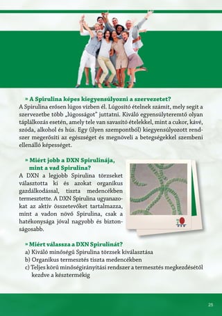 25
» A Spirulina képes kiegyensúlyozni a szervezetet?
A Spirulina erősen lúgos vízben él. Lúgosító ételnek számít, mely segít a
szervezetbe több „lúgosságot” juttatni. Kiváló egyensúlyteremtő olyan
táplálkozás esetén, amely tele van savasító ételekkel, mint a cukor, kávé,
szóda, alkohol és hús. Egy (ilyen szempontból) kiegyensúlyozott rend-
szer megerősíti az egészséget és megnöveli a betegségekkel szembeni
ellenálló képességet.
» Miért jobb a DXN Spirulinája,
mint a vad Spirulina?
A DXN a legjobb Spirulina törzseket
választotta ki és azokat organikus
gazdálkodással, tiszta medencékben
termesztette. A DXN Spirulina ugyanazo-
kat az aktív összetevőket tartalmazza,
mint a vadon növő Spirulina, csak a
hatékonysága jóval nagyobb és bizton-
ságosabb.
» Miért válassza a DXN Spirulinát?
a) Kiváló minőségű Spirulina törzsek kiválasztása
b) Organikus termesztés tiszta medencékben
c) Teljes körű minőségirányítási rendszer a termesztés megkezdésétől
kezdve a késztermékig
 