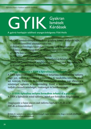 26
Spirulina füzet » Gyakran Ismételt Kérdések
8 HALAL tanúsítvány: a muszlim közösségek tagjai számára jelzi, hogy a termék előállítása
megfelel a vallási előírásoknak.
d) GMP tanúsítvánnyal rendelkező gyárban készül, melynek saját,
csúcsfelszerelésű laboratóriuma van
e) Fejlett technológia használata a tápanyagok megőrzéséért
f) Kémiai adalékanyagoktól és tartósítószerektől mentes
g) 100%-ban növényi termék
h) HALAL8
tanúsítvánnyal rendelkezik
i) A szervezet számára könnyen emészthető és felszívódó
j) Minden korosztálynak megfelelő, akár hosszú távú fogyasztásra is
k) Különösen könnyen fogyasztható
» Hogy biztosítja a DXN a Spirulina minőségét?
A DXN Spirulinából szigorú szabályok betartása mellett készül tabletta
vagy por, melyet közvetlenül palackokba és tasakokba töltenek, majd
azt lezárják. Farmunk technikai személyzete minden nap ellenőrzi a
minőséget egészen a késztermékig. Ezzel a módszerrel garantálni
tudjuk a termék minőségét, tisztaságát és hatékonyságát.
» A DXN Spirulina milyen formában érhető el a piacon?
A DXN a Spirulinát mind tabletta, mind por formában forgalmazza.
[megjegyzés: a hazai piacon csak tabletta kapható 120 db-os és
500 db-os kiszerelésben!]
GYIK
Gyakran
Ismételt
Kérdések
A gyártó honlapján található anyagotátdolgozta: Fődi Attila
 
