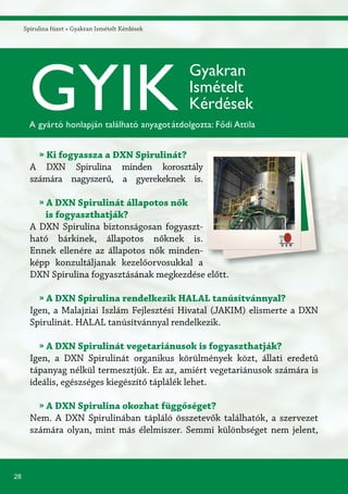 28
Spirulina füzet » Gyakran Ismételt Kérdések
» Ki fogyassza a DXN Spirulinát?
A DXN Spirulina minden korosztály
számára nagyszerű, a gyerekeknek is.
» A DXN Spirulinát állapotos nők
is fogyaszthatják?
A DXN Spirulina biztonságosan fogyaszt-
ható bárkinek, állapotos nőknek is.
Ennek ellenére az állapotos nők minden-
képp konzultáljanak kezelőorvosukkal a
DXN Spirulina fogyasztásának megkezdése előtt.
» A DXN Spirulina rendelkezik HALAL tanúsítvánnyal?
Igen, a Malajziai Iszlám Fejlesztési Hivatal (JAKIM) elismerte a DXN
Spirulinát. HALAL tanúsítvánnyal rendelkezik.
» A DXN Spirulinát vegetariánusok is fogyaszthatják?
Igen, a DXN Spirulinát organikus körülmények közt, állati eredetű
tápanyag nélkül termesztjük. Ez az, amiért vegetariánusok számára is
ideális, egészséges kiegészítő táplálék lehet.
» A DXN Spirulina okozhat függőséget?
Nem. A DXN Spirulinában tápláló összetevők találhatók, a szervezet
számára olyan, mint más élelmiszer. Semmi különbséget nem jelent,
GYIK
Gyakran
Ismételt
Kérdések
A gyártó honlapján található anyagotátdolgozta: Fődi Attila
 