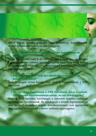 29
ahhoz képest, mintha zöldséget vagy gyümölcsöt fogyasztanánk.
A DXN Spirulinától senki nem válhat függővé.
» Van-e a DXN Spirulina tabletta vagy por fogyasztásának
napi limitje?
Nincs. Az ajánlott napi 6 db tabletta vagy 1 tasak por egy átlagos
egészséges ember számára lett megállapítva, hogy fenn tudja tartani
az egészségét. A DXN Spirulina biztonsággal fogyasztható más DXN
termékekkel együtt is.
» Fogyaszthatom-e a DXN Spirulinát, ha nyugati orvosi
kezelés alatt állok?
Igen. A nyugati orvosi kezelés alatt állók is fogyaszthatják a DXN
Spirulinát.
» Ha egy ideig fogyasztom a DXN Spirulinát, lehet-e valami-
lyen negatív következménye annak, ha ezt abbahagyom?
Nem. A DXN Spirulina hatóanyagai a szervezet számára szükséges
tápanyagokat tartalmaznak. Ha abbahagyja a termék fogyasztását, az
nem jár majd semmilyen negatív következménnyel, csak egyszerűen
megtagadja a szervezetétől a benne található tápanyagokat.
 