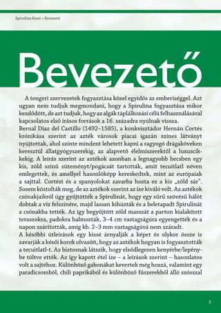 3
Bevezető
Spirulina füzet » Bevezető
A tengeri szervezetek fogyasztása közel egyidős az emberiséggel. Azt
ugyan nem tudjuk megmondani, hogy a Spirulina fogyasztása mikor
kezdődött,deazttudjuk,hogyazalgáktáplálkozásicélúfelhasználásával
kapcsolatos első írásos források a 16. századra nyúlnak vissza.
Bernal Díaz del Castillo (1492–1585), a konkvisztádor Hernán Cortés
krónikása szerint az azték városok piacai igazán színes látványt
nyújtottak, ahol szinte mindent lehetett kapni a ragyogó drágaköveken
keresztül állatgyógyszerekig, az alapvető élelmiszerektől a luxuscik-
kekig. A leírás szerint az aztékok azonban a legnagyobb becsben egy
kis, zöld színű süteményt/pogácsát tartották, amit tecuitlatl néven
emlegettek, és amellyel hasonlóképp kereskedtek, mint az európaiak
a sajttal. Cortést és a spanyolokat zavarba hozta ez a kis „zöld sár”.
Sosem kóstolták meg, de az aztékok szerint az íze kiváló volt. Az aztékok
csónakjaikról úgy gyűjtötték a Spirulinát, hogy egy sűrű szövésű hálót
dobtak a víz felszínére, majd lassan kihúzták és a beletapadt Spirulinát
a csónakba tették. Az így begyűjtött zöld masszát a parton kialakított
teraszokra, padokra halmozták, 3–4 cm vastagságúra egyengették és a
napon szárították, amíg kb. 2–3 mm vastagságúvá nem száradt.
A későbbi útleírások egy kissé árnyalják a képet és olykor össze is
zavarják a késői korok olvasóit, hogy az aztékok hogyan is fogyasztották
a tecuitlatl-t. Az biztosnak látszik, hogy elsődlegesen kenyérbe/lepény-
be töltve ették. Az így kapott étel íze – a leírások szerint – hasonlatos
volt a sajtéhoz. Különböző gabonákat kevertek még hozzá, valamint egy
paradicsomból, chili paprikából és különböző fűszerekből álló szósszal
 