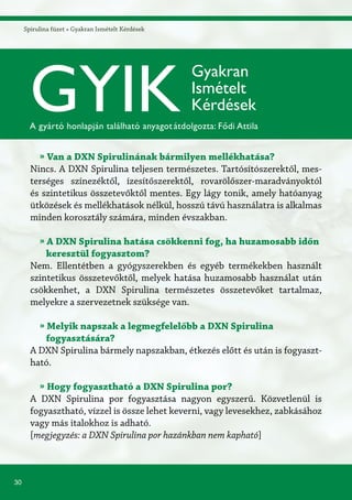 30
Spirulina füzet » Gyakran Ismételt Kérdések
GYIK
Gyakran
Ismételt
Kérdések
A gyártó honlapján található anyagotátdolgozta: Fődi Attila
» Van a DXN Spirulinának bármilyen mellékhatása?
Nincs. A DXN Spirulina teljesen természetes. Tartósítószerektől, mes-
terséges színezéktől, ízesítőszerektől, rovarölőszer-maradványoktól
és szintetikus összetevőktől mentes. Egy lágy tonik, amely hatóanyag
ütközések és mellékhatások nélkül, hosszú távú használatra is alkalmas
minden korosztály számára, minden évszakban.
» A DXN Spirulina hatása csökkenni fog, ha huzamosabb időn
keresztül fogyasztom?
Nem. Ellentétben a gyógyszerekben és egyéb termékekben használt
szintetikus összetevőktől, melyek hatása huzamosabb használat után
csökkenhet, a DXN Spirulina természetes összetevőket tartalmaz,
melyekre a szervezetnek szüksége van.
» Melyik napszak a legmegfelelőbb a DXN Spirulina
fogyasztására?
A DXN Spirulina bármely napszakban, étkezés előtt és után is fogyaszt-
ható.
» Hogy fogyasztható a DXN Spirulina por?
A DXN Spirulina por fogyasztása nagyon egyszerű. Közvetlenül is
fogyasztható, vízzel is össze lehet keverni, vagy levesekhez, zabkásához
vagy más italokhoz is adható.
[megjegyzés: a DXN Spirulina por hazánkban nem kapható]
 