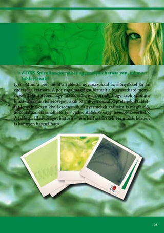31
» A DXN Spirulina pornak is ugyanolyan hatása van, mint a
tablettának?
Igen. Mind a por, mind a tabletta ugyanazokkal az előnyökkel jár az
egészsége számára. A por rugalmasságot biztosít a fogyasztható men�-
nyiség tekintetében. Egy másik előnye a pornak, hogy azok számára
kínál választási lehetőséget, akik bármilyen okból képtelenek a tablet-
tát lenyelni, ezen kívül csecsemők és gyermekek számára is megfelelő.
Sokoldalúan használható fel: vízbe, italokba vagy levesbe keverhető.
A tabletta állandóságot biztosít – nem kell méricskélni és utazás közben
is könnyen használható.
 