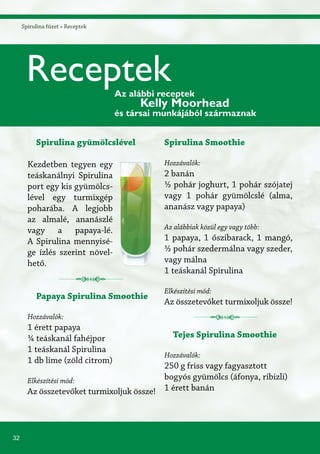32
Spirulina füzet » Receptek
Spirulina gyümölcslével
Kezdetben tegyen egy
teáskanálnyi Spirulina
port egy kis gyümölcs-
lével egy turmixgép
poharába. A legjobb
az almalé, ananászlé
vagy a papaya-lé.
A Spirulina mennyisé-
ge ízlés szerint növel-
hető.
Papaya Spirulina Smoothie
Hozzávalók:
1 érett papaya
¼ teáskanál fahéjpor
1 teáskanál Spirulina
1 db lime (zöld citrom)
Elkészítési mód:
Az összetevőket turmixoljuk össze!
Spirulina Smoothie
Hozzávalók:
2 banán
½ pohár joghurt, 1 pohár szójatej
vagy 1 pohár gyümölcslé (alma,
ananász vagy papaya)
Az alábbiak közül egy vagy több:
1 papaya, 1 őszibarack, 1 mangó,
½ pohár szedermálna vagy szeder,
vagy málna
1 teáskanál Spirulina
Elkészítési mód:
Az összetevőket turmixoljuk össze!
Tejes Spirulina Smoothie
Hozzávalók:
250 g friss vagy fagyasztott
bogyós gyümölcs (áfonya, ribizli)
1 érett banán
ReceptekAz alábbi receptek
Kelly Moorhead
és társai munkájából származnak
 