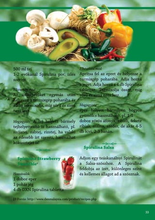 33
500 ml tej
1-2 evőkanál Spirulina por, ízlés
szerint
Elkészítési mód:
Az összetevőket egymás után
helyezze a turmixgép poharába és
addig turmixolja, míg sűrű és sima
nem lesz.
Megjegyzés: A tej helyett bármely
tejhelyettesítő is használható, pl.
szójatej, zabtej, rizstej, ha valaki
az édesebb ízt szereti, használhat
kókusztejet is!
Spirulina Strawberry
Smoothie9
Hozzávalók:
1 doboz eper
1 pohár jég
4 db DXN Spirulina tabletta
Elkészítési mód:
Aprítsa fel az epret és helyezze a
turmixgép poharába. Adja hozzá
a jeget. Adja hozzá a 4 db Spirulina
tablettát. Turmixolja össze, míg
sűrű és sima nem lesz.
Megjegyzés:
eper helyett bármilyen bogyós
gyümölcs használható, pl. 1-1
doboz vörös áfonya, ribizli, fekete
ribizli, málna, szeder, de akár 4-5
db kivi, 2-3 banán.
Spirulina Salsa
Adjon egy teáskanálnyi Spirulinát
a Salsa-szószhoz. A Spirulina
feldobja az ízét, különleges színt
és kellemes állagot ad a szósznak.
9 Forrás: http://www.dxnmalaysia.com/product/recipes.php
 