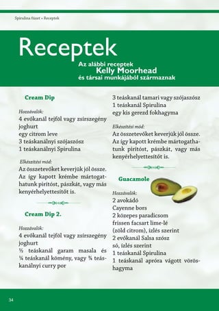 34
Spirulina füzet » Receptek
Cream Dip
Hozzávalók:
4 evőkanál tejföl vagy zsírszegény
joghurt
egy citrom leve
3 teáskanálnyi szójaszósz
1 teáskanálnyi Spirulina
Elkészítési mód:
Az összetevőket keverjük jól össze.
Az így kapott krémbe mártogat-
hatunk pirítóst, pászkát, vagy más
kenyérhelyettesítőt is.
Cream Dip 2.
Hozzávalók:
4 evőkanál tejföl vagy zsírszegény
joghurt
½ teáskanál garam masala és
¼ teáskanál kömény, vagy ¾ teás-
kanálnyi curry por
3 teáskanál tamari vagy szójaszósz
1 teáskanál Spirulina
egy kis gerezd fokhagyma
Elkészítési mód:
Az összetevőket keverjük jól össze.
Az így kapott krémbe mártogatha-
tunk pirítóst, pászkát, vagy más
kenyérhelyettesítőt is.
Guacamole
Hozzávalók:
2 avokádó
Cayenne bors
2 közepes paradicsom
frissen facsart lime-lé
(zöld citrom), ízlés szerint
2 evőkanál Salsa szósz
só, ízlés szerint
1 teáskanál Spirulina
1 teáskanál apróra vágott vörös-
hagyma
ReceptekAz alábbi receptek
Kelly Moorhead
és társai munkájából származnak
 