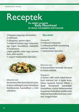 36
Spirulina füzet » Receptek
1 közepes sárgarépa (lereszelve)
2 zellerszár
2 újhagyma, apróra vágva
1 evőkanál tamari vagy szójaszósz
egy csipet bazsalikom, kakukkfű
és majoranna
csípős paprika szósz vagy cayenne
bors, ízlés szerint
1 csapott teáskanálnyi Spirulina
Elkészítési mód:
Az összetevőket keverjük jól össze.
Anyerszöldségekszintebármilyen
kombinációja használható a tofu
salátához.
Rizs feltét
Hozzávalók:
3 evőkanál szójaszósz
1 evőkanál pörkölt szezámmag
szárított bonitó
1 teáskanálnyi Spirulina
Elkészítési mód:
A hozzávalókat keverjük jól össze
és rizsen tálaljuk.
Megjegyzés:
A bonitó több sarda-fajból készít-
hető szárított hal. A japán kony-
hában (japánul: katsuo) főként a
dashi készítésnél használják.
Hazánkban a keleti élelmiszereket
forgalmazóboltokbantalálhatunk.
Helyette használhatunk más szárí-
tott, tengeri halat.
ReceptekAz alábbi receptek
Kelly Moorhead
és társai munkájából származnak
 