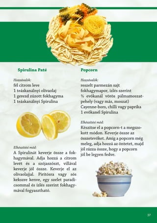 37
Spirulina Paté
Hozzávalók:
fél citrom leve
1 teáskanálnyi olívaolaj
1 gerezd zúzott fokhagyma
1 teáskanálnyi Spirulina
Elkészítési mód:
A Spirulinát keverje össze a fok-
hagymával. Adja hozzá a citrom
levét és a szójaszószt, villával
keverje jól össze. Keverje el az
olívaolajjal. Pirítósra vagy sós
kekszre kenve, egy szelet paradi-
csommal és ízlés szerint fokhagy-
mával fogyasztható.
Popcorn
Hozzávalók:
reszelt parmezán sajt
fokhagymapor, ízlés szerint
½ evőkanál vörös pálmamoszat-
pehely (vagy más, moszat)
Cayenne-bors, chilli vagy paprika
1 evőkanél Spirulina
Elkészítési mód:
Készítse el a popcorn-t a megszo-
kott módon. Keverje össze az
összetevőket. Amíg a popcorn még
meleg, adja hozzá az öntetet, majd
jól rázza össze, hogy a popcorn
jól be legyen fedve.
 