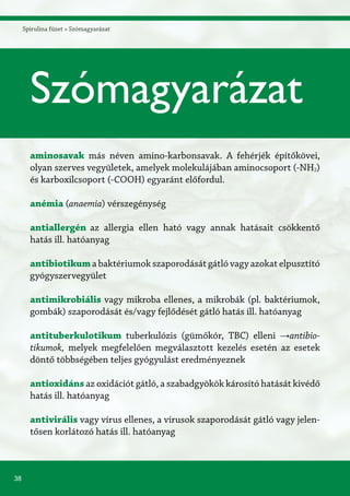 38
Spirulina füzet » Szómagyarázat
aminosavak más néven amino-karbonsavak. A fehérjék építőkövei,
olyan szerves vegyületek, amelyek molekulájában aminocsoport (-NH2)
és karboxilcsoport (-COOH) egyaránt előfordul.
anémia (anaemia) vérszegénység
antiallergén	az allergia ellen ható vagy annak hatásait csökkentő
hatás ill. hatóanyag
antibiotikum a baktériumok szaporodását gátló vagy azokat elpusztító
gyógyszervegyület
antimikrobiális vagy mikroba ellenes, a mikrobák (pl. baktériumok,
gombák) szaporodását és/vagy fejlődését gátló hatás ill. hatóanyag
antituberkulotikum tuberkulózis (gümőkór, TBC) elleni →antibio-
tikumok, melyek megfelelően megválasztott kezelés esetén az esetek
döntő többségében teljes gyógyulást eredményeznek
antioxidáns az oxidációt gátló, a szabadgyökök károsító hatását kivédő
hatás ill. hatóanyag
antivirális vagy vírus ellenes, a vírusok szaporodását gátló vagy jelen-
tősen korlátozó hatás ill. hatóanyag
Szómagyarázat
 