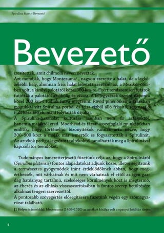4
Spirulina füzet » Bevezető
1 Helyes írásmóddal: Moctezuma (1466–1520) az aztékok királya volt a spanyol hódítás idején
ízesítették, amit chilmolli néven neveztek.
Azt mondják, hogy Montezuma1
, nagyon szerette a halat, de a legkö-
zelebbi hely, ahonnan friss halat lehetett szerezni, az, a Mexikói-öböl-
ben volt, a királyi palotától közel 300 km-re. Ezért rendszeresen futárok
futottak a palotától az öbölig és vissza. A feljegyzések szerint naponta
közel 200 km-t tudtak futva megtenni. Rövid pihenőiken a tasakban
magukkal vitt Spirulina porból és friss vízből álló frissítő, regeneráló
italt készítettek, majd folytatták útjukat.
A Spirulina-használat kultúrája azonban nem az aztékoktól,
hanem a majáktól ered. Moorhead és társai összefoglaló munkájukban
említik, hogy történelmi bizonyítékok vannak arra nézve, hogy
300–900 közt a maják már ismerték és fogyasztották a Spirulinát.
Az aztékok pedig a legyőzött toltékoktól tanulhatták meg a Spirulinával
kapcsolatos teendőket.
Tudományos ismeretterjesztő füzetünk célja az, hogy a Spirulináról
(Spirulina platensis) fontos alapadatokat adjunk közre, illetve segítsünk
a természetes gyógymódok iránt érdeklődőknek abban, hogy meg-
érthessék, mit várhatnak és mit nem várhatnak el ettől az igen gaz-
dag hatóanyag tartalmú, szélsőséges körülmények közt is megtermő,
az éhezés és az elhízás visszaszorításában is fontos szerep betöltésére
alkalmas tengeri szervezettől.
A pontosabb szövegértés elősegítésére füzetünk végén egy szómagya-
rázat található.
Bevezető
 