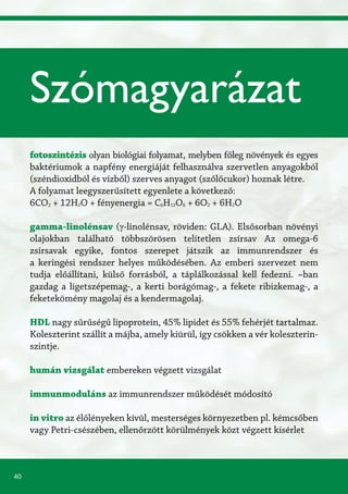40
fotoszintézis olyan biológiai folyamat, melyben főleg növények és egyes
baktériumok a napfény energiáját felhasználva szervetlen anyagokból
(széndioxidból és vízből) szerves anyagot (szőlőcukor) hoznak létre.
A folyamat leegyszerűsített egyenlete a következő:
6CO2 + 12H2O + fényenergia = C6H12O6 + 6O2 + 6H2O
gamma-linolénsav (γ-linolénsav, röviden: GLA). Elsősorban növényi
olajokban található többszörösen telítetlen zsírsav Az omega-6
zsírsavak egyike, fontos szerepet játszik az immunrendszer és
a keringési rendszer helyes működésében. Az emberi szervezet nem
tudja előállítani, külső forrásból, a táplálkozással kell fedezni. ~ban
gazdag a ligetszépemag-, a kerti borágómag-, a fekete ribizkemag-, a
feketekömény magolaj és a kendermagolaj.
HDL nagy sűrűségű lipoprotein, 45% lipidet és 55% fehérjét tartalmaz.
Koleszterint szállít a májba, amely kiürül, így csökken a vér koleszterin-
szintje.
humán vizsgálat embereken végzett vizsgálat
immunmoduláns az immunrendszer működését módosító
in vitro az élőlényeken kívül, mesterséges környezetben pl. kémcsőben
vagy Petri-csészében, ellenőrzött körülmények közt végzett kísérlet
Szómagyarázat
 