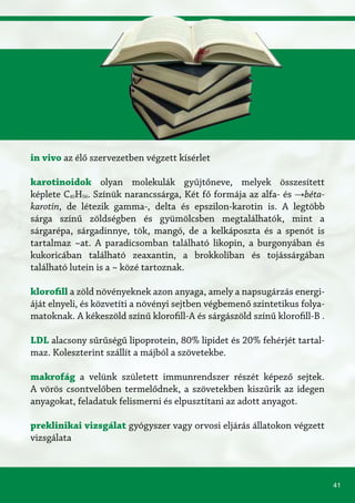 41
in vivo az élő szervezetben végzett kísérlet
karotinoidok	olyan molekulák gyűjtőneve, melyek összesített
képlete C40H56. Színük narancssárga, Két fő formája az alfa- és →béta-
karotin, de létezik gamma-, delta és epszilon-karotin is. A legtöbb
sárga színű zöldségben és gyümölcsben megtalálhatók, mint a
sárgarépa, sárgadinnye, tök, mangó, de a kelkáposzta és a spenót is
tartalmaz ~at. A paradicsomban található likopin, a burgonyában és
kukoricában található zeaxantin, a brokkoliban és tojássárgában
található lutein is a ~ közé tartoznak.
klorofill a zöld növényeknek azon anyaga, amely a napsugárzás energi-
áját elnyeli, és közvetíti a növényi sejtben végbemenő szintetikus folya-
matoknak. A kékeszöld színű klorofill-A és sárgászöld színű klorofill-B .
LDL alacsony sűrűségű lipoprotein, 80% lipidet és 20% fehérjét tartal-
maz. Koleszterint szállít a májból a szövetekbe.
makrofág a velünk született immunrendszer részét képező sejtek.
A vörös csontvelőben termelődnek, a szövetekben kiszűrik az idegen
anyagokat, feladatuk felismerni és elpusztítani az adott anyagot.
preklinikai vizsgálat gyógyszer vagy orvosi eljárás állatokon végzett
vizsgálata
 