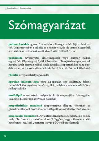 42
Spirulina füzet » Szómagyarázat
Szómagyarázat
poliszacharidok egyszerű cukrokból álló nagy molekulájú szénhidrá-
tok. Legismertebbek a cellulóz és a keményítő, de ide tartozik a gombák
sejtfalát és az ízeltlábúak vázát alkotó kitin (C8H13O5N)n is.
prokarióta (Procaryota) elősejtmagosok vagy sejtmag nélküli
egysejtűek. Olyan egysejtű, ritkább esetben többsejtű élőlények, melyek
körülhatárolt sejtmag nélkül élnek. Ennek a csoportnak két nagy biro-
dalma van, az ún. ősbaktériumok (Archaea) és a baktériumok (Bacteria)
rhinitis orrnyálkahártya gyulladás
spirulán kalcium sója vagy Ca-spirulán egy szulfatált, főként
ramnózból álló →poliszacharid vegyület, melyhez a kalcium kelátkötés-
sel kapcsolódik
szulfolipid olyan zsírok, melyek funkciós csoportjában kénvegyület
található. Elsősorban antivirális hatásúak
szuperkritikus extrakció szuperkritikus állapotú (folyadék- és
gázhalmazállapot közötti átmeneti állapot) folyadékkal történő kivonás
szuperoxid-dizmutáz (SOD) antioxidáns hatású, fémtartalmú enzim,
mely több formában is előfordul. Attól függően, hogy milyen fém talál-
ható benne, réz/cink-, mangán- és vas-SOD-ről beszélhetünk.
 